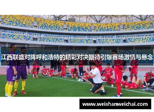江西联盛对阵呼和浩特的精彩对决期待引爆赛场激情与悬念
