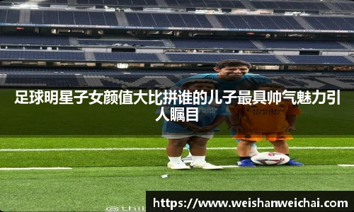 足球明星子女颜值大比拼谁的儿子最具帅气魅力引人瞩目